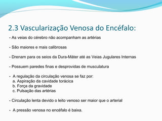 - As veias do cérebro não acompanham as artérias
- São maiores e mais calibrosas
- Drenam para os seios da Dura-Máter até as Veias Jugulares Internas
- Possuem paredes finas e desprovidas de musculatura
- A regulação da circulação venosa se faz por:
a. Aspiração da cavidade torácica
b. Força da gravidade
c. Pulsação das artérias
- Circulação lenta devido o leito venoso ser maior que o arterial
- A pressão venosa no encéfalo é baixa.
 