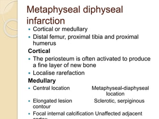Metaphyseal diphyseal
infarction
 Cortical or medullary
 Distal femur, proximal tibia and proximal
humerus
Cortical
 The periosteum is often activated to produce
a fine layer of new bone
 Localise rarefaction
Medullary
 Central location Metaphyseal-diaphyseal
location
 Elongated lesion Sclerotic, serpiginous
contour
 Focal internal calcification Unaffected adjacent
 