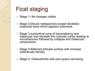 Ficat staging
 Stage 1- No changes visible
 Stage 2-Disuse osteoporosis except devitalise
avascular bone which appears sclerosed.
 Stage 3-subcortical zone of transradiancy and
trabecular loss beneath thin sclerotic cortex leading to
microfractures followed by collapse and trabecular
compression.
 Stage 4-flattened articular surface with increase
subarticular density
 Stage 5- Osteoarthritis with joint space narrowing
 