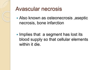 Avascular necrosis
 Also known as osteonecrosis ,aseptic
necrosis, bone infarction
 Implies that a segment has lost its
blood supply so that cellular elements
within it die.
 