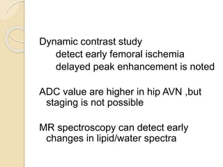 Dynamic contrast study
detect early femoral ischemia
delayed peak enhancement is noted
ADC value are higher in hip AVN ,but
staging is not possible
MR spectroscopy can detect early
changes in lipid/water spectra
 