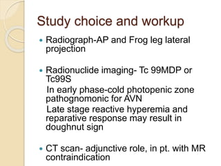 Study choice and workup
 Radiograph-AP and Frog leg lateral
projection
 Radionuclide imaging- Tc 99MDP or
Tc99S
In early phase-cold photopenic zone
pathognomonic for AVN
Late stage reactive hyperemia and
reparative response may result in
doughnut sign
 CT scan- adjunctive role, in pt. with MR
contraindication
 