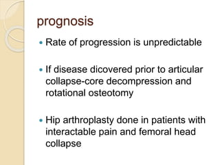 prognosis
 Rate of progression is unpredictable
 If disease dicovered prior to articular
collapse-core decompression and
rotational osteotomy
 Hip arthroplasty done in patients with
interactable pain and femoral head
collapse
 