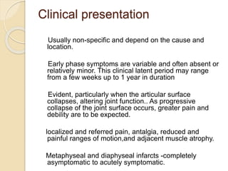 Clinical presentation
Usually non-specific and depend on the cause and
location.
Early phase symptoms are variable and often absent or
relatively minor. This clinical latent period may range
from a few weeks up to 1 year in duration
Evident, particularly when the articular surface
collapses, altering joint function.. As progressive
collapse of the joint surface occurs, greater pain and
debility are to be expected.
localized and referred pain, antalgia, reduced and
painful ranges of motion,and adjacent muscle atrophy.
Metaphyseal and diaphyseal infarcts -completely
asymptomatic to acutely symptomatic.
 