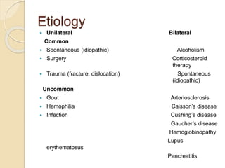 Etiology
 Unilateral Bilateral
Common
 Spontaneous (idiopathic) Alcoholism
 Surgery Corticosteroid
therapy
 Trauma (fracture, dislocation) Spontaneous
(idiopathic)
Uncommon
 Gout Arteriosclerosis
 Hemophilia Caisson’s disease
 Infection Cushing’s disease
Gaucher’s disease
Hemoglobinopathy
Lupus
erythematosus
Pancreatitis
 