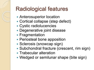 Radiological features
 Anterosuperior location
 Cortical collapse (step defect)
 Cystic radiolucencies
 Degenerative joint disease
 Fragmentation
 Periosteal bone apposition
 Sclerosis (snowcap sign)
 Subchondral fracture (crescent, rim sign)
 Trabecular alteration
 Wedged or semilunar shape (bite sign)
 