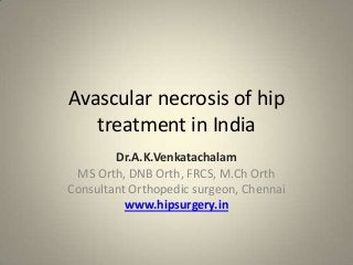 Avascular necrosis of hip
treatment in India
Dr.A.K.Venkatachalam
MS Orth, DNB Orth, FRCS, M.Ch Orth
Consultant Orthopedic surgeon, Chennai
www.hipsurgery.in

 