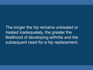 The longer the hip remains untreated or
treated inadequately, the greater the
likelihood of developing arthritis and the
subsequent need for a hip replacement.
 