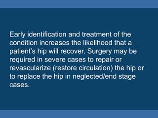 Early identification and treatment of the
condition increases the likelihood that a
patient’s hip will recover. Surgery may be
required in severe cases to repair or
revascularize (restore circulation) the hip or
to replace the hip in neglected/end stage
cases.
 