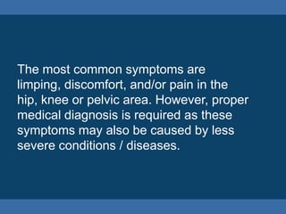 The most common symptoms are
limping, discomfort, and/or pain in the
hip, knee or pelvic area. However, proper
medical diagnosis is required as these
symptoms may also be caused by less
severe conditions / diseases.
 