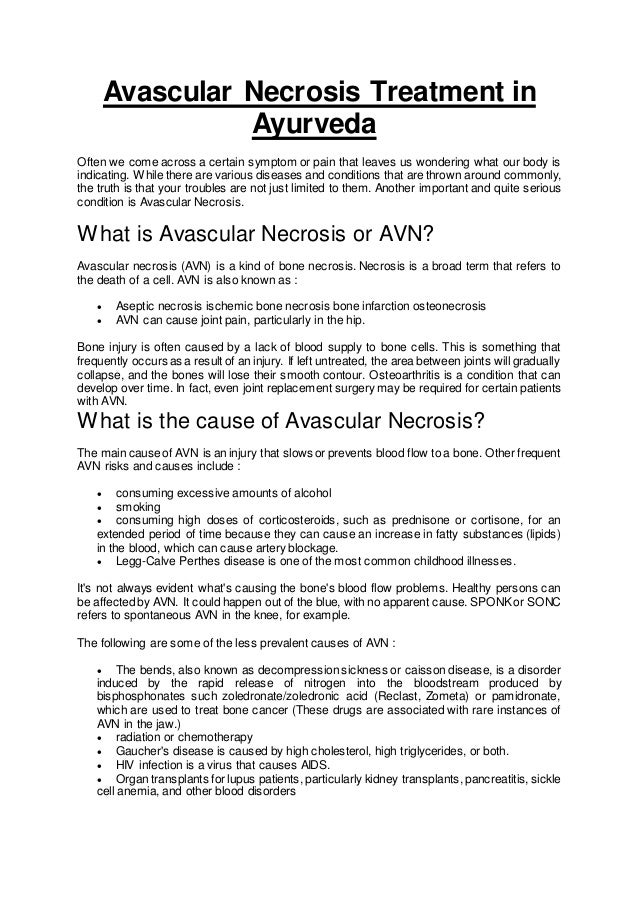 Avascular Necrosis Treatment in
Ayurveda
Often we come across a certain symptom or pain that leaves us wondering what our body is
indicating. While there are various diseases and conditions that are thrown around commonly,
the truth is that your troubles are not just limited to them. Another important and quite serious
condition is Avascular Necrosis.
What is Avascular Necrosis or AVN?
Avascular necrosis (AVN) is a kind of bone necrosis. Necrosis is a broad term that refers to
the death of a cell. AVN is also known as :
 Aseptic necrosis ischemic bone necrosis bone infarction osteonecrosis
 AVN can cause joint pain, particularly in the hip.
Bone injury is often caused by a lack of blood supply to bone cells. This is something that
frequently occurs as a result of an injury. If left untreated, the area between joints will gradually
collapse, and the bones will lose their smooth contour. Osteoarthritis is a condition that can
develop over time. In fact, even joint replacement surgery may be required for certain patients
with AVN.
What is the cause of Avascular Necrosis?
The main causeof AVN is an injury that slows or prevents blood flow to a bone. Other frequent
AVN risks and causes include :
 consuming excessive amounts of alcohol
 smoking
 consuming high doses of corticosteroids, such as prednisone or cortisone, for an
extended period of time because they can cause an increase in fatty substances (lipids)
in the blood, which can cause artery blockage.
 Legg-Calve Perthes disease is one of the most common childhood illnesses.
It's not always evident what's causing the bone's blood flow problems. Healthy persons can
be affected by AVN. It could happen out of the blue, with no apparent cause. SPONKor SONC
refers to spontaneous AVN in the knee, for example.
The following are some of the less prevalent causes of AVN :
 The bends, also known as decompression sickness or caisson disease, is a disorder
induced by the rapid release of nitrogen into the bloodstream produced by
bisphosphonates such zoledronate/zoledronic acid (Reclast, Zometa) or pamidronate,
which are used to treat bone cancer (These drugs are associated with rare instances of
AVN in the jaw.)
 radiation or chemotherapy
 Gaucher's disease is caused by high cholesterol, high triglycerides, or both.
 HIV infection is a virus that causes AIDS.
 Organ transplants for lupus patients, particularly kidney transplants, pancreatitis, sickle
cell anemia, and other blood disorders
 