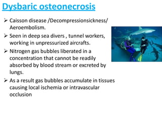 Dysbaric osteonecrosis
 Caisson disease /Decompressionsickness/
Aeroembolism.
 Seen in deep sea divers , tunnel workers,
working in unpressurized aircrafts.
 Nitrogen gas bubbles liberated in a
concentration that cannot be readily
absorbed by blood stream or excreted by
lungs.
 As a result gas bubbles accumulate in tissues
causing local ischemia or intravascular
occlusion
 