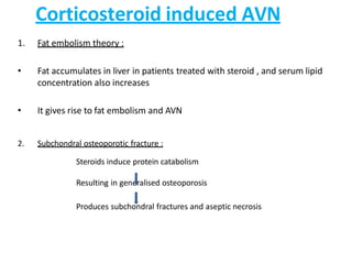 Corticosteroid induced AVN
1. Fat embolism theory :
• Fat accumulates in liver in patients treated with steroid , and serum lipid
concentration also increases
• It gives rise to fat embolism and AVN
2. Subchondral osteoporotic fracture :
Steroids induce protein catabolism
Resulting in generalised osteoporosis
Produces subchondral fractures and aseptic necrosis
 