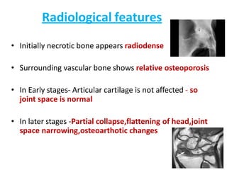 Radiological features
• Initially necrotic bone appears radiodense
• Surrounding vascular bone shows relative osteoporosis
• In Early stages- Articular cartilage is not affected - so
joint space is normal
• In later stages -Partial collapse,flattening of head,joint
space narrowing,osteoarthotic changes
 