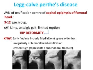 Legg-calve perthe’s disease
AVN of ossification centre of capital epiphysis of femoral
head.
3-12 age group.
c/f: Limp, antalgic gait, limited motion
HIP DEFORMITY
xray: Early findings include Medial joint space widening
irregularity of femoral head ossification
cresent sign (represents a subchondral fracture)
 