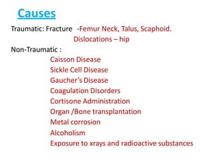 Causes
Traumatic: Fracture -Femur Neck, Talus, Scaphoid.
Dislocations – hip
Non-Traumatic :
Caisson Disease
Sickle Cell Disease
Gaucher’s Disease
Coagulation Disorders
Cortisone Administration
Organ /Bone transplantation
Metal corrosion
Alcoholism
Exposure to xrays and radioactive substances
 