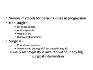 • Various methods for delaying disease progression
• Non surgical –
• Bisphosphonate
• Anticoagulants
• Vasodilators
• Biophysical modalities
• Surgical –
• Core decompression
• Vascularised bone graft/muscle pedicle graft
Usually arthroplasty is awaited without any big
surgical intervention
 