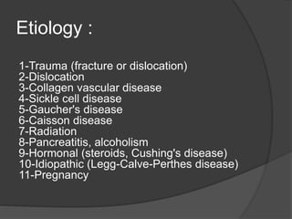 Etiology :
1-Trauma (fracture or dislocation)
2-Dislocation
3-Collagen vascular disease
4-Sickle cell disease
5-Gaucher's disease
6-Caisson disease
7-Radiation
8-Pancreatitis, alcoholism
9-Hormonal (steroids, Cushing's disease)
10-Idiopathic (Legg-Calve-Perthes disease)
11-Pregnancy
 