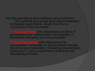the high prevalence and multifocal nature of AVN in
SLE patients during high dose steroid treatment
of disease exacerbation results from the co-
occurrence of two processes
1. Vascular Injury with widespread activation of
endothelium and inflammatory vasculopathy or
thrombosis disrupting the microcirculation
2. Lipid Deposition with interosseous fat
accumulation, secondary to glucocorticoid induced
abnormal lipid metabolism, increasing intramedullary
pressure (i.e. bony compartment syndrome) and
decreasing perfusion
 