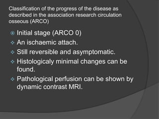 Classification of the progress of the disease as
described in the association research circulation
osseous (ARCO)
 Initial stage (ARCO 0)
 An ischaemic attach.
 Still reversible and asymptomatic.
 Histologicaly minimal changes can be
found.
 Pathological perfusion can be shown by
dynamic contrast MRI.
 