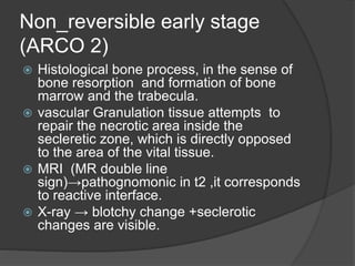 Non_reversible early stage
(ARCO 2)
 Histological bone process, in the sense of
bone resorption and formation of bone
marrow and the trabecula.
 vascular Granulation tissue attempts to
repair the necrotic area inside the
secleretic zone, which is directly opposed
to the area of the vital tissue.
 MRI (MR double line
sign)→pathognomonic in t2 ,it corresponds
to reactive interface.
 X-ray → blotchy change +seclerotic
changes are visible.
 
