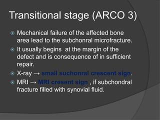 Transitional stage (ARCO 3)
 Mechanical failure of the affected bone
area lead to the subchonral microfracture.
 It usually begins at the margin of the
defect and is consequence of in sufficient
repair.
 X-ray → small suchonral crescent sign.
 MRI → MRI cresent sign , if subchondral
fracture filled with synovial fluid.
 