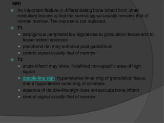MRI
 An important feature in differentiating bone infarct from other
medullary lesions is that the central signal usually remains that of
normal marrow. The marrow is not replaced.
 T1
 serpiginous peripheral low signal due to granulation tissue and to
lesser extent sclerosis
 peripheral rim may enhance post gadolinium
 central signal usually that of marrow
 T2
 acute infarct may show ill-defined non-specific area of high
signal
 double-line sign: hyperintense inner ring of granulation tissue
and a hypointense outer ring of sclerosis
 absence of double-line sign does not exclude bone infarct
 central signal usually that of marrow
 