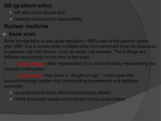 GE (gradient echo)
 will also show double-line
 oedema obscured by susceptibility
Nuclear medicine
 bone scan
Bone scintigraphy is also quite sensitive (~85%) and is the second option
after MRI. It is a choice when multiple sites of involvement must be assessed
in patients with risk factors, such as sickle cell disease. The findings are
different accordingly to the time of the scan:
• early disease: often represented by a cold area likely representing the
vascular interruption
• late disease: may show a "doughnut sign": a cold spot with
surrounding high uptake ring (surrounding hyperaemia and adjacent
synovitis)
 no uptake (cold spot) where blood supply absent
 mildly increased uptake at periphery during acute phase
 