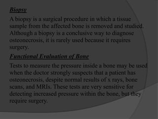 Biopsy
A biopsy is a surgical procedure in which a tissue
sample from the affected bone is removed and studied.
Although a biopsy is a conclusive way to diagnose
osteonecrosis, it is rarely used because it requires
surgery.
Functional Evaluation of Bone
Tests to measure the pressure inside a bone may be used
when the doctor strongly suspects that a patient has
osteonecrosis, despite normal results of x rays, bone
scans, and MRIs. These tests are very sensitive for
detecting increased pressure within the bone, but they
require surgery.
 