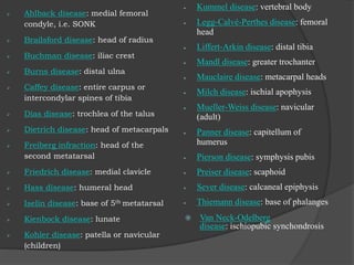  Ahlback disease: medial femoral
condyle, i.e. SONK
 Brailsford disease: head of radius
 Buchman disease: iliac crest
 Burns disease: distal ulna
 Caffey disease: entire carpus or
intercondylar spines of tibia
 Dias disease: trochlea of the talus
 Dietrich disease: head of metacarpals
 Freiberg infraction: head of the
second metatarsal
 Friedrich disease: medial clavicle
 Hass disease: humeral head
 Iselin disease: base of 5th metatarsal
 Kienbock disease: lunate
 Kohler disease: patella or navicular
(children)
 Kummel disease: vertebral body
 Legg-Calvé-Perthes disease: femoral
head
 Liffert-Arkin disease: distal tibia
 Mandl disease: greater trochanter
 Mauclaire disease: metacarpal heads
 Milch disease: ischial apophysis
 Mueller-Weiss disease: navicular
(adult)
 Panner disease: capitellum of
humerus
 Pierson disease: symphysis pubis
 Preiser disease: scaphoid
 Sever disease: calcaneal epiphysis
 Thiemann disease: base of phalanges
 Van Neck-Odelberg
disease: ischiopubic synchondrosis
 