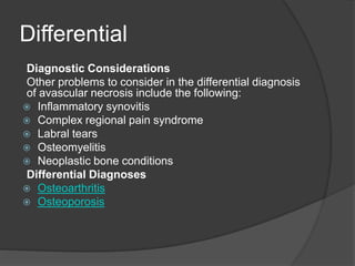 Differential
Diagnostic Considerations
Other problems to consider in the differential diagnosis
of avascular necrosis include the following:
 Inflammatory synovitis
 Complex regional pain syndrome
 Labral tears
 Osteomyelitis
 Neoplastic bone conditions
Differential Diagnoses
 Osteoarthritis
 Osteoporosis
 