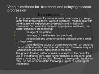 Various methods for treatment and delaying disease
progression
Non surgical –
Appropriate treatment for osteonecrosis is necessary to keep
joints from breaking down. Without treatment, most people with
the disease will experience severe pain and limitation in
movement. To determine the most appropriate treatment, the
doctor considers the following:
 the age of the patient
 the stage of the disease (early or late)
 the location and whether bone is affected over a small
or large area
 the underlying cause of osteonecrosis; with an ongoing
cause such as corticosteroid or alcohol use, treatment may not
work unless use of the substance is stopped.
The goal in treating osteonecrosis is to improve the patient’s
use of the affected joint, stop further damage to the bone, and
ensure bone and joint survival. To reach these goals, the doctor
may use one or more of the following surgical or nonsurgical
treatments.
 