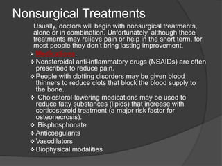 Nonsurgical Treatments
Usually, doctors will begin with nonsurgical treatments,
alone or in combination. Unfortunately, although these
treatments may relieve pain or help in the short term, for
most people they don’t bring lasting improvement.
 Medications.
 Nonsteroidal anti-inflammatory drugs (NSAIDs) are often
prescribed to reduce pain.
 People with clotting disorders may be given blood
thinners to reduce clots that block the blood supply to
the bone.
 Cholesterol-lowering medications may be used to
reduce fatty substances (lipids) that increase with
corticosteroid treatment (a major risk factor for
osteonecrosis).
 Bisphosphonate
 Anticoagulants
 Vasodilators
 Biophysical modalities
 