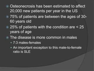  Osteonecrosis has been estimated to affect
20,000 new patients per year in the US
 75% of patients are between the ages of 30-
60 years old
 25% of patients with the condition are < 25
years of age
 The disease is more common in males
 7:3 males-females
 An important exception to this male-to-female
ratio is SLE
 