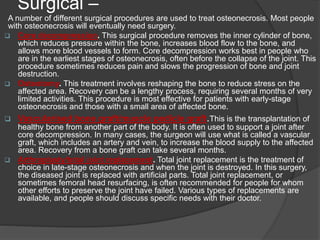 Surgical –
A number of different surgical procedures are used to treat osteonecrosis. Most people
with osteonecrosis will eventually need surgery.
 Core decompression. This surgical procedure removes the inner cylinder of bone,
which reduces pressure within the bone, increases blood flow to the bone, and
allows more blood vessels to form. Core decompression works best in people who
are in the earliest stages of osteonecrosis, often before the collapse of the joint. This
procedure sometimes reduces pain and slows the progression of bone and joint
destruction.
 Osteotomy. This treatment involves reshaping the bone to reduce stress on the
affected area. Recovery can be a lengthy process, requiring several months of very
limited activities. This procedure is most effective for patients with early-stage
osteonecrosis and those with a small area of affected bone.
 Vascularised bone graft/muscle pedicle graft.This is the transplantation of
healthy bone from another part of the body. It is often used to support a joint after
core decompression. In many cases, the surgeon will use what is called a vascular
graft, which includes an artery and vein, to increase the blood supply to the affected
area. Recovery from a bone graft can take several months.
 Arthroplasty/total joint replacement. Total joint replacement is the treatment of
choice in late-stage osteonecrosis and when the joint is destroyed. In this surgery,
the diseased joint is replaced with artificial parts. Total joint replacement, or
sometimes femoral head resurfacing, is often recommended for people for whom
other efforts to preserve the joint have failed. Various types of replacements are
available, and people should discuss specific needs with their doctor.
 