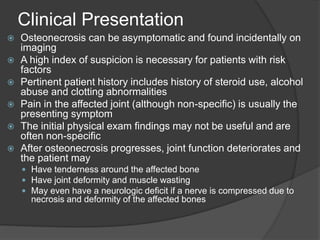 Clinical Presentation
 Osteonecrosis can be asymptomatic and found incidentally on
imaging
 A high index of suspicion is necessary for patients with risk
factors
 Pertinent patient history includes history of steroid use, alcohol
abuse and clotting abnormalities
 Pain in the affected joint (although non-specific) is usually the
presenting symptom
 The initial physical exam findings may not be useful and are
often non-specific
 After osteonecrosis progresses, joint function deteriorates and
the patient may
 Have tenderness around the affected bone
 Have joint deformity and muscle wasting
 May even have a neurologic deficit if a nerve is compressed due to
necrosis and deformity of the affected bones
 