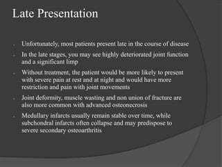 Late Presentation
 Unfortunately, most patients present late in the course of disease
 In the late stages, you may see highly deteriorated joint function
and a significant limp
 Without treatment, the patient would be more likely to present
with severe pain at rest and at night and would have more
restriction and pain with joint movements
 Joint deformity, muscle wasting and non union of fracture are
also more common with advanced osteonecrosis
 Medullary infarcts usually remain stable over time, while
subchondral infarcts often collapse and may predispose to
severe secondary osteoarthritis
 