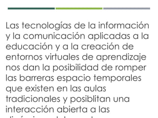 Las tecnologías de la información 
y la comunicación aplicadas a la 
educación y a la creación de 
entornos virtuales de aprendizaje 
nos dan la posibilidad de romper 
las barreras espacio temporales 
que existen en las aulas 
tradicionales y posiblitan una 
interacción abierta a las 
dinámicas del mundo. 
 