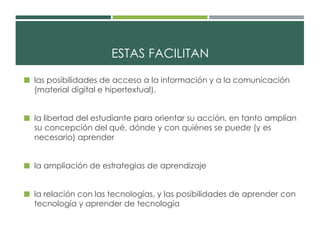 ESTAS FACILITAN 
 las posibilidades de acceso a la información y a la comunicación 
(material digital e hipertextual). 
 la libertad del estudiante para orientar su acción, en tanto amplían 
su concepción del qué, dónde y con quiénes se puede (y es 
necesario) aprender 
 la ampliación de estrategias de aprendizaje 
 la relación con las tecnologías, y las posibilidades de aprender con 
tecnología y aprender de tecnología 
 