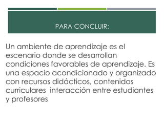 PARA CONCLUIR: 
Un ambiente de aprendizaje es el 
escenario donde se desarrollan 
condiciones favorables de aprendizaje. Es 
una espacio acondicionado y organizado 
con recursos didácticos, contenidos 
curriculares interacción entre estudiantes 
y profesores 
 