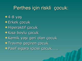 Perthes için riskli çocuk:
 4-8 yaş
 Erkek çocuk

 Hiperaktif çocuk

 Kısa boylu çocuk

 Kemik yaşı geri olan çocuk

 Travma geçiren çocuk

 Pasif sigara içicisi çocuk.....
 
