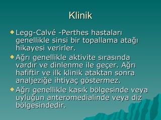 Klinik
 Legg-Calvé    -Perthes hastaları
  genellikle sinsi bir topallama atağı
  hikayesi verirler.
 Ağrı genellikle aktivite sırasında
  vardır ve dinlenme ile geçer. Ağrı
  hafiftir ve ilk klinik ataktan sonra
  analjeziğe ihtiyaç göstermez.
 Ağrı genellikle kasık bölgesinde veya
  uyluğun anteromedialinde veya diz
  bölgesindedir.
 