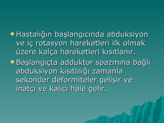  Hastalığın başlangıcında abduksiyon
  ve iç rotasyon hareketleri ilk olmak
  üzere kalça hareketleri kısıtlanır.
 Başlangıçta adduktor spazmına bağlı
  abduksiyon kısıtlılığı zamanla
  sekonder deformiteler gelişir ve
  inatçı ve kalıcı hale gelir.
 