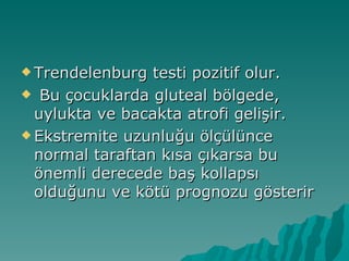  Trendelenburg  testi pozitif olur.
 Bu çocuklarda gluteal bölgede,
  uylukta ve bacakta atrofi gelişir.
 Ekstremite uzunluğu ölçülünce
  normal taraftan kısa çıkarsa bu
  önemli derecede baş kollapsı
  olduğunu ve kötü prognozu gösterir
 
