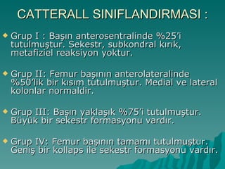 CATTERALL SINIFLANDIRMASI :
   Grup I : Başın anterosentralinde %25’i
    tutulmuştur. Sekestr, subkondral kırık,
    metafiziel reaksiyon yoktur.

   Grup II: Femur başının anterolateralinde
    %50’lik bir kısım tutulmuştur. Medial ve lateral
    kolonlar normaldir.

   Grup III: Başın yaklaşık %75’i tutulmuştur.
    Büyük bir sekestr formasyonu vardır.

   Grup IV: Femur başının tamamı tutulmuştur.
    Geniş bir kollaps ile sekestr formasyonu vardır.
 