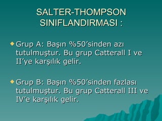 SALTER-THOMPSON
          SINIFLANDIRMASI :

 Grup A: Başın %50’sinden azı
 tutulmuştur. Bu grup Catterall I ve
 II’ye karşılık gelir.

 Grup B: Başın %50’sinden fazlası
 tutulmuştur. Bu grup Catterall III ve
 IV’e karşılık gelir.
 