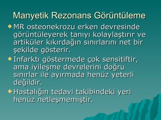Manyetik Rezonans Görüntüleme
 MR  osteonekrozu erken devresinde
  görüntüleyerek tanıyı kolaylaştırır ve
  artiküler kıkırdağın sınırlarını net bir
  şekilde gösterir.
 Infarktı göstermede çok sensitiftir,
  ama iyileşme devrelerini doğru
  sınırlar ile ayırmada henüz yeterli
  değildir.
 Hastalığın tedavi takibindeki yeri
  henüz netleşmemiştir.
 