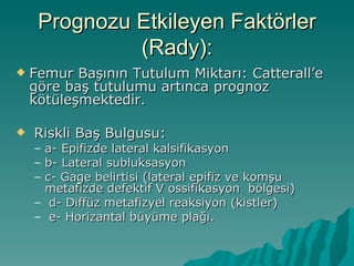 Prognozu Etkileyen Faktörler
              (Rady):
   Femur Başının Tutulum Miktarı: Catterall’e
    göre baş tutulumu artınca prognoz
    kötüleşmektedir.

   Riskli Baş Bulgusu:
    –a- Epifizde lateral kalsifikasyon
    –b- Lateral subluksasyon
    –c- Gage belirtisi (lateral epifiz ve komşu
     metafizde defektif V ossifikasyon bölgesi)
    – d- Diffüz metafizyel reaksiyon (kistler)
    – e- Horizantal büyüme plağı.
 