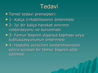Tedavi
 Temel tedavi prensipleri:
 1- Kalça irritabilitesinin önlenmesi

 2- Iyi bir kalça hareket sınırının
  restorasyonu ve korunması
 3- Femur başının dışarıya taşması veya
  subluksasyonunun önlenmesi
 4- Hastalık sürecinin sonlanmasından
  sonra küresel bir femur başının elde
  edilmesi
 