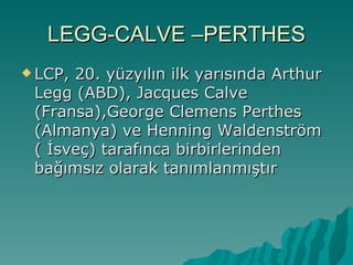 LEGG-CALVE –PERTHES
 LCP,20. yüzyılın ilk yarısında Arthur
 Legg (ABD), Jacques Calve
 (Fransa),George Clemens Perthes
 (Almanya) ve Henning Waldenström
 ( İsveç) tarafınca birbirlerinden
 bağımsız olarak tanımlanmıştır
 